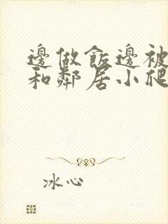 边做饭边被躁我和邻居小爬爬