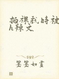 拍裸戏时被c了h辣文