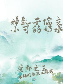 妇乱子伦交小说小可的奶水