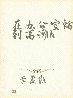 在办公室轮流澡到高潮h