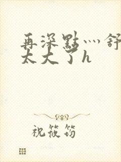 再深点灬舒服灬太大了h