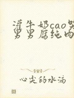 灌牛奶cao哭男男腐纯肉