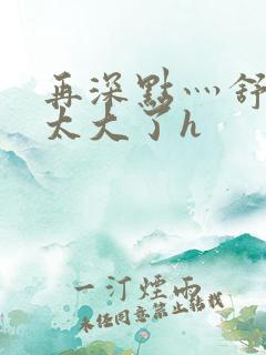 再深点灬舒服灬太大了h