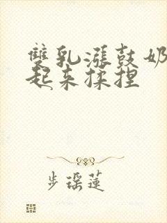 双乳涨鼓奶头翘起来揉捏