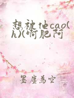 想被他cao(h)(啊肥阿