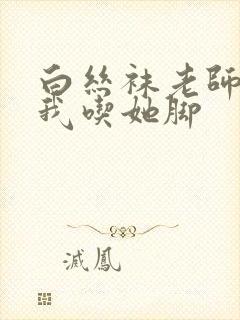 白丝袜老师奖励我吃她脚