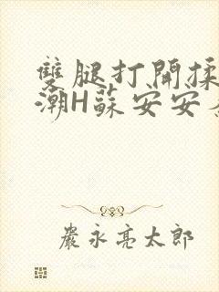 双腿打开揉弄高潮H苏安安秦慕深