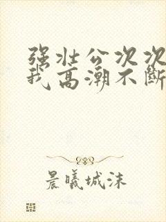 强壮公次次弄得我高潮不断网站