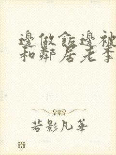 边做饭边被躁我和邻居老李小芳