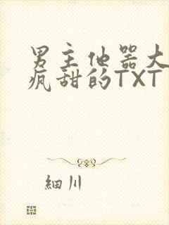 男主他器大活好疯甜的TXT