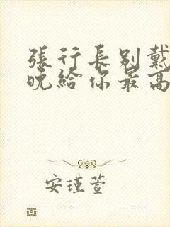 张行长别戴了今晚给你最高的待遇