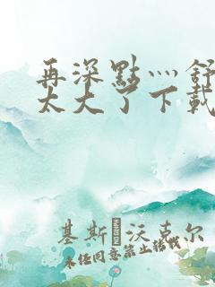 再深点灬舒服灬太大了下载