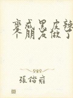 变成黑皮辣妹后个朋友做了无删