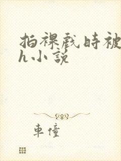 拍裸戏时被c了h小说