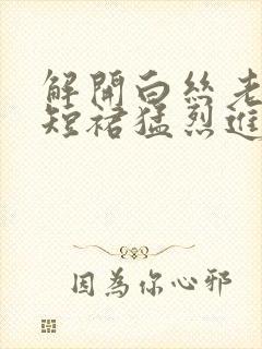 解开白丝老师的短裙猛烈进入