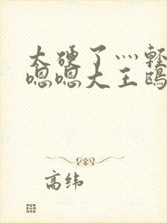 太硬了灬轻点灬嗯嗯大王鸥