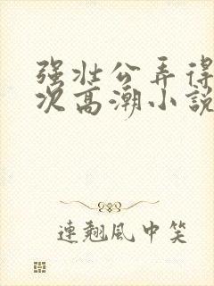 强壮公弄得我次次高潮小说