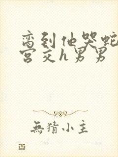 脔到他哭蛇双根宫交h男男