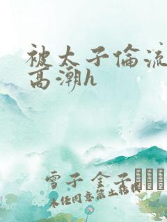 被太子伦流澡到高潮h