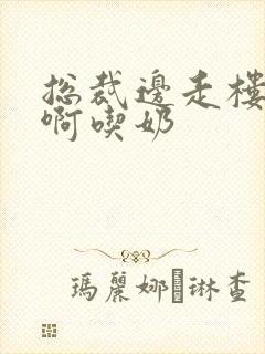 总裁边走楼梯嗯啊吃奶