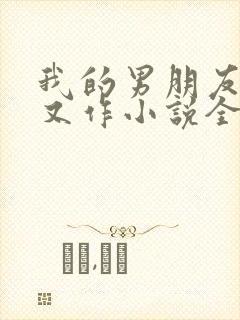 我的男朋友又娇又作小说全文免费阅读