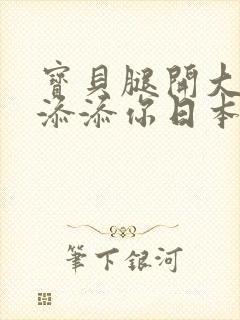 宝贝腿开大点我添添你日本