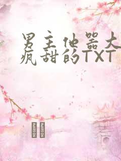 男主他器大活好疯甜的TXT
