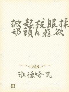 掀起校服揉她的奶头h瘾欲