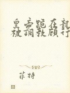 皇帝跪在龙椅前被调教顾行之