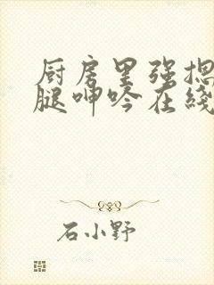 厨房里强摁做开腿呻吟在线观看