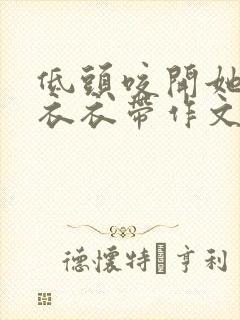 低头咬开她的小衣衣带作文