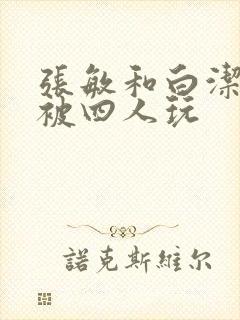 张敏和白洁一起被四人玩