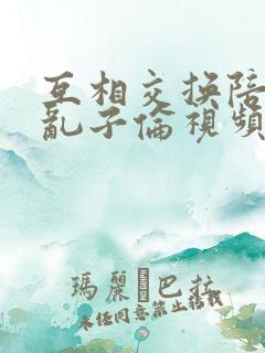 互相交换陪读妇乱子伦视频