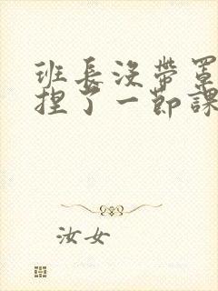 班长没带罩子让捏了一节课车