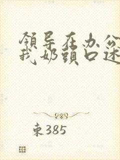 领导在办公室含我奶头口述