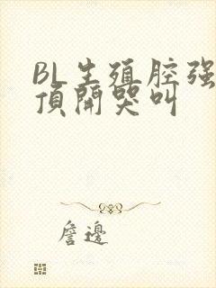 BL生殖腔强制顶开哭叫