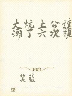 大炕上公让我高潮了六次视频