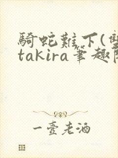 骑蛇难下(双)takira笔趣阁