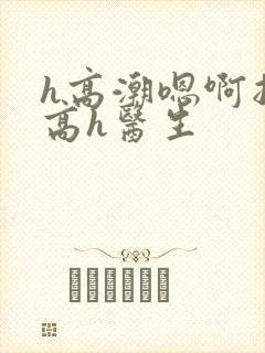 h高潮嗯啊抽搐高h医生