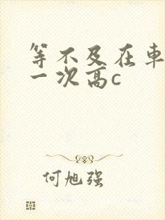 等不及在车里做一次高c