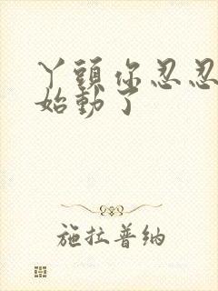 丫头你忍忍我开始动了