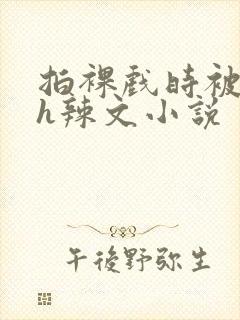 拍裸戏时被c了h辣文小说