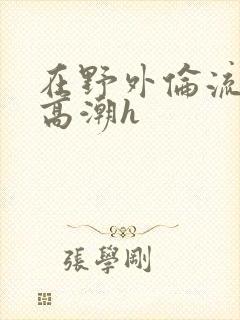 在野外伦流澡到高潮h