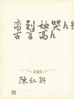 脔到她哭h粗话古言高h