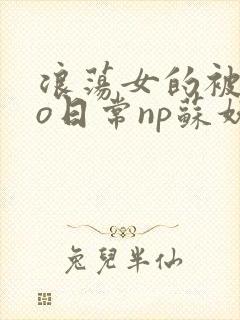 浪荡女的被cao日常np苏妖精