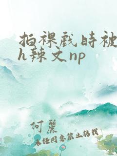 拍裸戏时被c了h辣文np