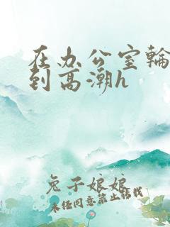 在办公室轮流澡到高潮h