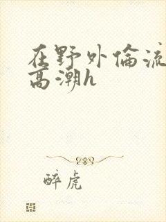 在野外伦流澡到高潮h