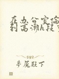 在办公室伦流澡到高潮h段灵兮