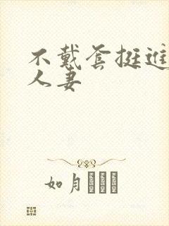 不戴套挺进朋友人妻